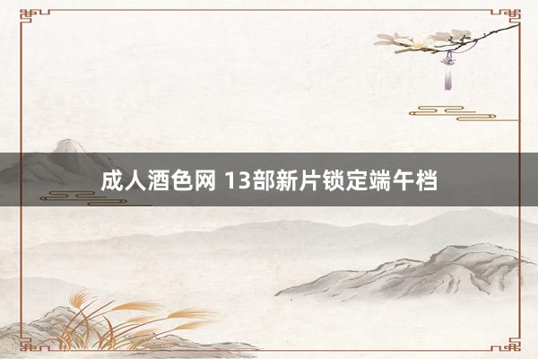成人酒色网 13部新片锁定端午档