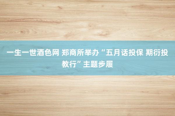 一生一世酒色网 郑商所举办“五月话投保 期衍投教行”主题步履