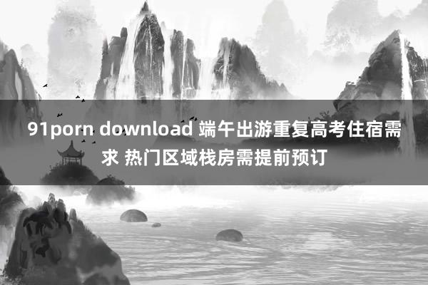 91porn download 端午出游重复高考住宿需求 热门区域栈房需提前预订