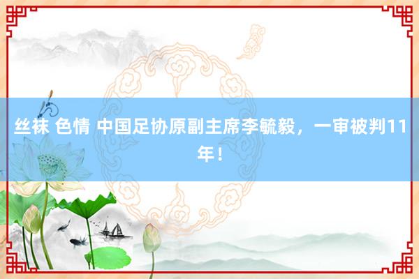 丝袜 色情 中国足协原副主席李毓毅，一审被判11年！