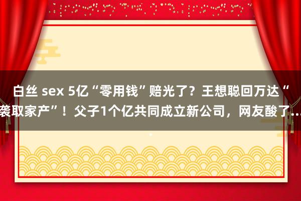 白丝 sex 5亿“零用钱”赔光了？王想聪回万达“袭取家产”！父子1个亿共同成立新公司，网友酸了...