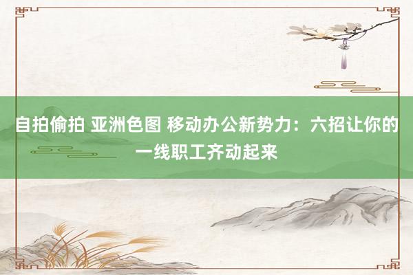 自拍偷拍 亚洲色图 移动办公新势力：六招让你的一线职工齐动起来