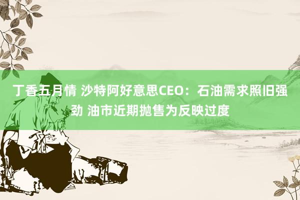 丁香五月情 沙特阿好意思CEO：石油需求照旧强劲 油市近期抛售为反映过度