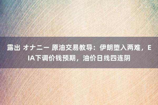 露出 オナニー 原油交易教导：伊朗堕入两难，EIA下调价钱预期，油价日线四连阴