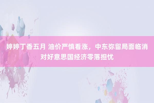 婷婷丁香五月 油价严慎看涨，中东弥留局面临消对好意思国经济零落担忧