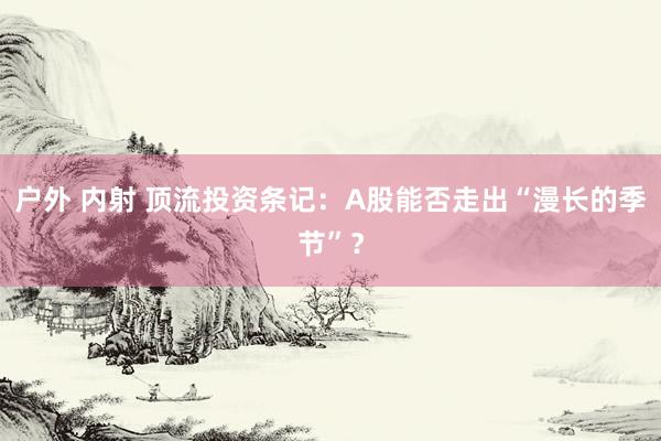 户外 内射 顶流投资条记：A股能否走出“漫长的季节”？
