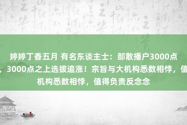 婷婷丁香五月 有名东谈主士：部散播户3000点之下选拔杀跌，3000点之上选拔追涨！宗旨与大机构悉数相悖，值得负责反念念