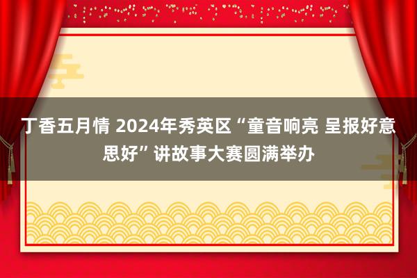 丁香五月情 2024年秀英区“童音响亮 呈报好意思好”讲故事大赛圆满举办