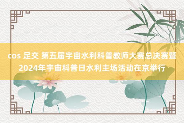 cos 足交 第五届宇宙水利科普教师大赛总决赛暨2024年宇宙科普日水利主场活动在京举行