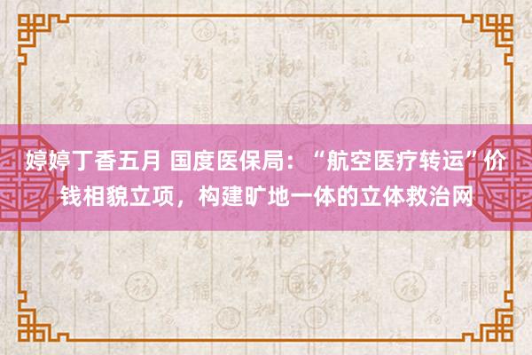 婷婷丁香五月 国度医保局：“航空医疗转运”价钱相貌立项，构建旷地一体的立体救治网