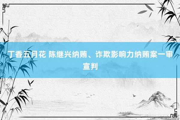 丁香五月花 陈继兴纳贿、诈欺影响力纳贿案一审宣判