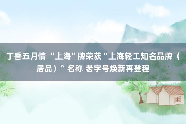 丁香五月情 “上海”牌荣获“上海轻工知名品牌（居品）”名称 老字号焕新再登程