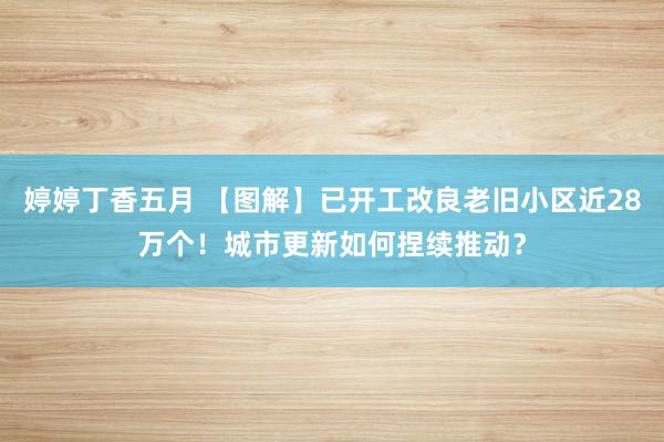 婷婷丁香五月 【图解】已开工改良老旧小区近28万个！城市更新如何捏续推动？
