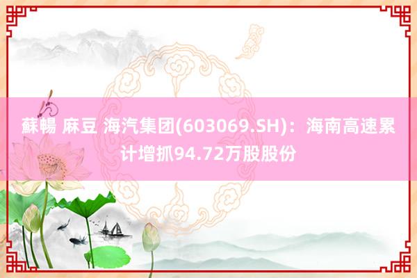 蘇暢 麻豆 海汽集团(603069.SH)：海南高速累计增抓94.72万股股份