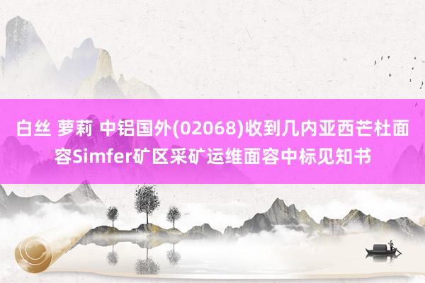白丝 萝莉 中铝国外(02068)收到几内亚西芒杜面容Simfer矿区采矿运维面容中标见知书