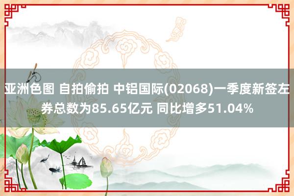 亚洲色图 自拍偷拍 中铝国际(02068)一季度新签左券总数为85.65亿元 同比增多51.04%